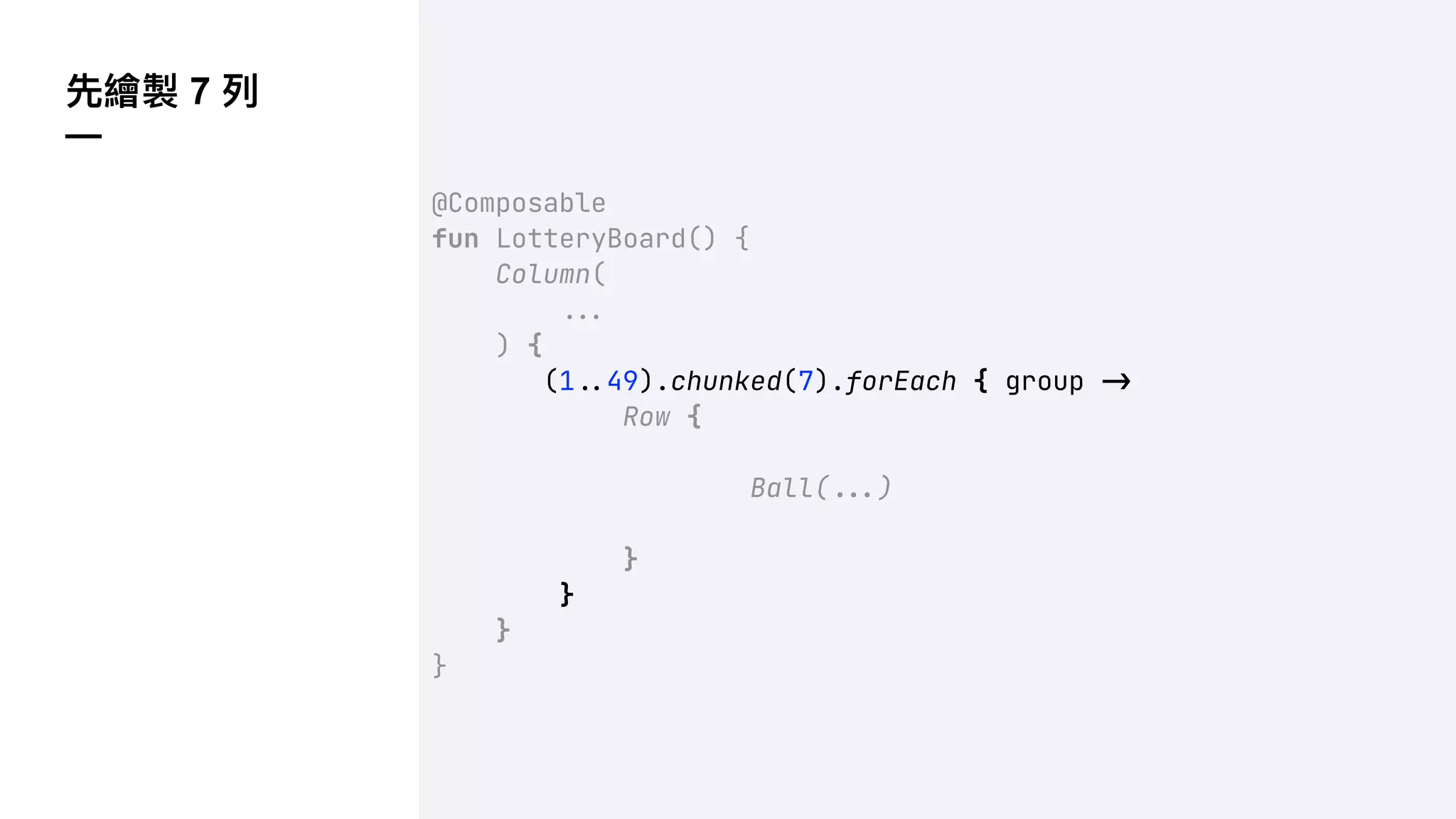 先繪製 7 列
—
@Composable
fun LotteryBoard() {
Column(
!!#
) {
(1!$49).chunked(7).forEach { group !"
Row {
Ball(!!#)
}
}
}
}
 