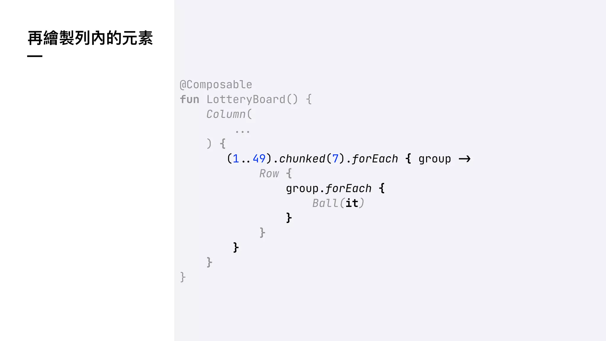 再繪製列內的元素
—
@Composable
fun LotteryBoard() {
Column(
!!#
) {
(1!$49).chunked(7).forEach { group !"
Row {
group.forEach {
Ball(it)
}
}
}
}
}
 