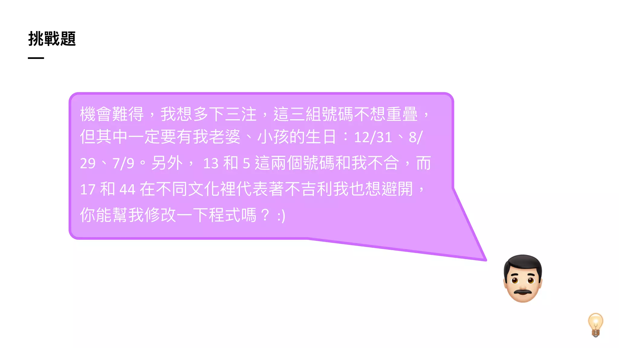 挑戰題
—
機會難得，我想多下三注，這三組號碼不想重疊，
但其中⼀定要有我老婆、⼩孩的⽣⽇：12/31、8/
29、7/9。另外， 13 和 5 這兩個號碼和我不合，⽽
17 和 44 在不同⽂化裡代表著不吉利我也想避開，
你能幫我修改⼀下程式嗎？ :)
,
 