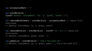 val exclamationMark = "!"
val eventWordList =
listOf("Kotlin","Everywhere","is","a","great","event","!")
val removedWithElement = eventWordList - exclamationMark // remove first
occurrence
// [Kotlin, Everywhere, is, a, great, event]
val removedWithList = eventWordList - listOf("is","a") // remove all
occurrences
// [Kotlin, Everywhere, great, event, !]
val addedList = eventWordList + "Let's fun with it!"
// [Kotlin, Everywhere, is, a, great, event, !, Let's fun with it!]
 