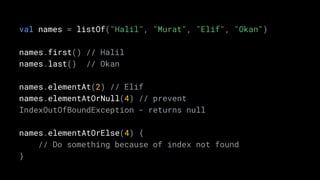 val names = listOf("Halil", "Murat", "Elif", "Okan")
names.first() // Halil
names.last() // Okan
names.elementAt(2) // Elif
names.elementAtOrNull(4) // prevent
IndexOutOfBoundException - returns null
names.elementAtOrElse(4) {
// Do something because of index not found
}
 