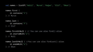 val names = listOf("Halil", "Murat","Kağan", "Elif", "Okan")
names.first {
it.contains("t")
} // Murat
names.last {
it.contains("f")
} // Elif
names.firstOrNull { // You can use also find() alias
it.startsWith("z")
} // Null
names.lastOrNull { //You can use also findLast() alias
it.endsWith("n")
} // Okan
 
