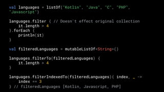 val languages = listOf("Kotlin", "Java", "C", "PHP",
"Javascript")
languages.filter { // Doesn't effect original collection
it.length > 4
}.forEach {
println(it)
}
val filteredLanguages = mutableListOf<String>()
languages.filterTo(filteredLanguages) {
it.length > 4
}
languages.filterIndexedTo(filteredLanguages){ index, _ ->
index == 3
} // filteredLanguages [Kotlin, Javascript, PHP]
 