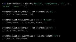 val eventWordList = listOf("Kotlin", "Everywhere", "is", "a",
"great", "event", "!")
eventWordList.takeWhile { !it.startsWith("a") }
// [Kotlin, Everywhere, is]
eventWordList.takeLastWhile { it != "Kotlin" }
// [Everywhere, is, a, great, event, !]
eventWordList.dropWhile { !it.startsWith("a") }
// [a, great, event, !]
eventWordList.dropLastWhile { !it.startsWith("E") }
// [Kotlin, Everywhere]
 