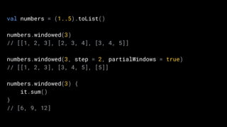 val numbers = (1..5).toList()
numbers.windowed(3)
// [[1, 2, 3], [2, 3, 4], [3, 4, 5]]
numbers.windowed(3, step = 2, partialWindows = true)
// [[1, 2, 3], [3, 4, 5], [5]]
numbers.windowed(3) {
it.sum()
}
// [6, 9, 12]
 