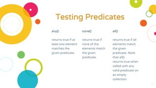 any()
returns true if at
least one element
matches the
given predicate.
none()
returns true if
none of the
elements match
the given
predicate.
all()
returns true if all
elements match
the given
predicate. Note
that all()
returns true when
called with any
valid predicate on
an empty
collection
30
Testing Predicates
 
