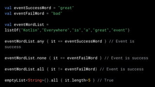 val eventSuccessWord = "great"
val eventFailWord = "bad"
val eventWordList =
listOf("Kotlin","Everywhere","is","a","great","event")
eventWordList.any { it == eventSuccessWord } // Event is
success
eventWordList.none { it == eventFailWord } // Event is success
eventWordList.all { it != eventFailWord} // Event is success
emptyList<String>().all { it.length>5 } // True
 