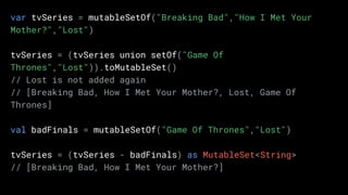 var tvSeries = mutableSetOf("Breaking Bad","How I Met Your
Mother?","Lost")
tvSeries = (tvSeries union setOf("Game Of
Thrones","Lost")).toMutableSet()
// Lost is not added again
// [Breaking Bad, How I Met Your Mother?, Lost, Game Of
Thrones]
val badFinals = mutableSetOf("Game Of Thrones","Lost")
tvSeries = (tvSeries - badFinals) as MutableSet<String>
// [Breaking Bad, How I Met Your Mother?]
 