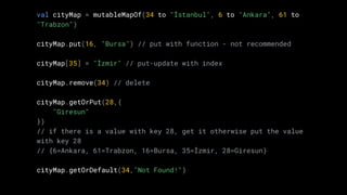 val cityMap = mutableMapOf(34 to "İstanbul", 6 to "Ankara", 61 to
"Trabzon")
cityMap.put(16, "Bursa") // put with function - not recommended
cityMap[35] = "İzmir" // put-update with index
cityMap.remove(34) // delete
cityMap.getOrPut(28,{
"Giresun"
})
// if there is a value with key 28, get it otherwise put the value
with key 28
// {6=Ankara, 61=Trabzon, 16=Bursa, 35=İzmir, 28=Giresun}
cityMap.getOrDefault(34,"Not Found!")
 