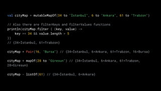 val cityMap = mutableMapOf(34 to "İstanbul", 6 to "Ankara", 61 to "Trabzon")
// Also there are filterKeys and filterValues functions
println(cityMap.filter { (key, value) ->
key >= 34 && value.length > 5
})
// {34=İstanbul, 61=Trabzon}
cityMap + Pair(16, "Bursa") // {34=İstanbul, 6=Ankara, 61=Trabzon, 16=Bursa}
cityMap + mapOf(28 to "Giresun") // {34=İstanbul, 6=Ankara, 61=Trabzon,
28=Giresun}
cityMap - listOf(61) // {34=İstanbul, 6=Ankara}
 