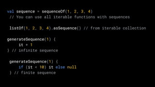 val sequence = sequenceOf(1, 2, 3, 4)
// You can use all iterable functions with sequences
listOf(1, 2, 3, 4).asSequence() // from iterable collection
generateSequence(1) {
it + 1
} // infinite sequence
generateSequence(1) {
if (it < 10) it else null
} // finite sequence
 