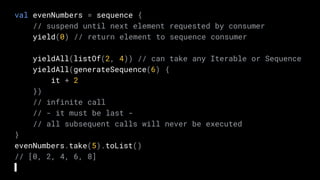 val evenNumbers = sequence {
// suspend until next element requested by consumer
yield(0) // return element to sequence consumer
yieldAll(listOf(2, 4)) // can take any Iterable or Sequence
yieldAll(generateSequence(6) {
it + 2
})
// infinite call
// - it must be last -
// all subsequent calls will never be executed
}
evenNumbers.take(5).toList()
// [0, 2, 4, 6, 8]
 