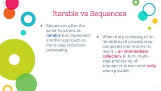 Iterable vs Sequences
● Sequences offer the
same functions as
Iterable but implement
another approach to
multi-step collection
processing.
● When the processing of an
Iterable each process step
completes and returns its
result – an intermediate
collection. In turn, multi-
step processing of
sequences is executed lazily
when possible
45
 