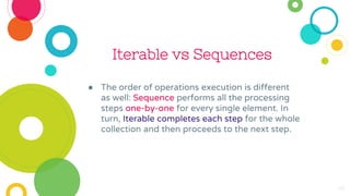 Iterable vs Sequences
● The order of operations execution is different
as well: Sequence performs all the processing
steps one-by-one for every single element. In
turn, Iterable completes each step for the whole
collection and then proceeds to the next step.
46
 