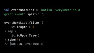 val eventWordList = "Kotlin Everywhere is a
great event".split(" ")
eventWordList.filter {
it.length > 5
}.map {
it.toUpperCase()
}.take(4)
// [KOTLIN, EVERYWHERE]
 