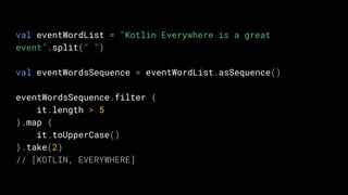 val eventWordList = "Kotlin Everywhere is a great
event".split(" ")
val eventWordsSequence = eventWordList.asSequence()
eventWordsSequence.filter {
it.length > 5
}.map {
it.toUpperCase()
}.take(2)
// [KOTLIN, EVERYWHERE]
 
