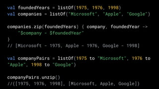 val foundedYears = listOf(1975, 1976, 1998)
val companies = listOf("Microsoft", "Apple", "Google")
companies.zip(foundedYears) { company, foundedYear ->
"$company - $foundedYear"
}
// [Microsoft - 1975, Apple - 1976, Google - 1998]
val companyPairs = listOf(1975 to "Microsoft", 1976 to
"Apple", 1998 to "Google")
companyPairs.unzip()
//([1975, 1976, 1998], [Microsoft, Apple, Google])
 