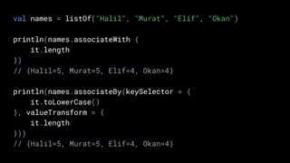 val names = listOf("Halil", "Murat", "Elif", "Okan")
println(names.associateWith {
it.length
})
// {Halil=5, Murat=5, Elif=4, Okan=4}
println(names.associateBy(keySelector = {
it.toLowerCase()
}, valueTransform = {
it.length
}))
// {Halil=5, Murat=5, Elif=4, Okan=4}
 