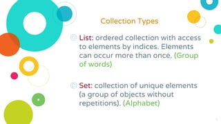 ◎ List: ordered collection with access
to elements by indices. Elements
can occur more than once. (Group
of words)
◎ Set: collection of unique elements
(a group of objects without
repetitions). (Alphabet)
6
Collection Types
 