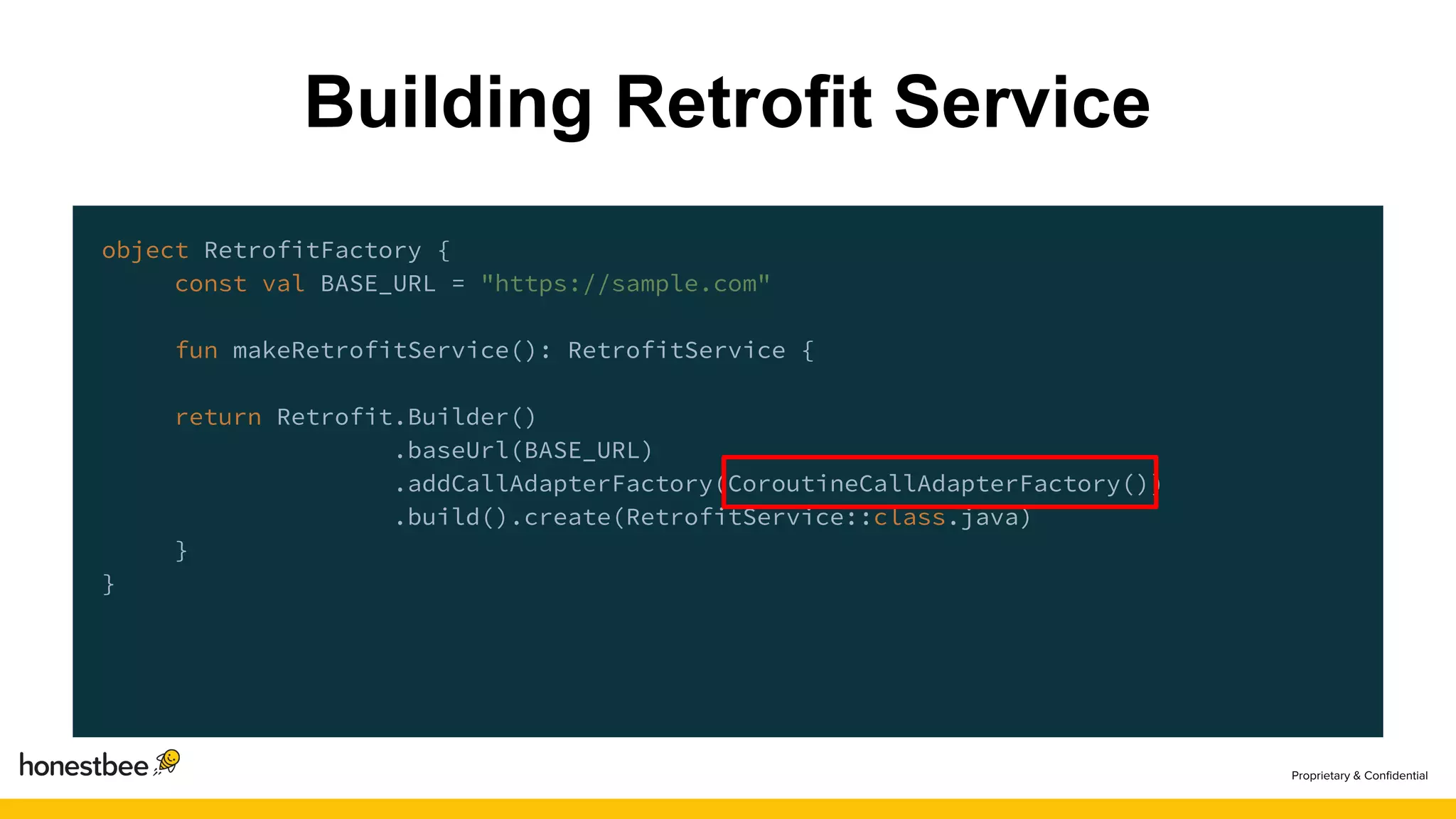 object RetrofitFactory {
const val BASE_URL = "https://sample.com"
fun makeRetrofitService(): RetrofitService {
return Retrofit.Builder()
.baseUrl(BASE_URL)
.addCallAdapterFactory(CoroutineCallAdapterFactory())
.build().create(RetrofitService::class.java)
}
}
Building Retrofit Service
 