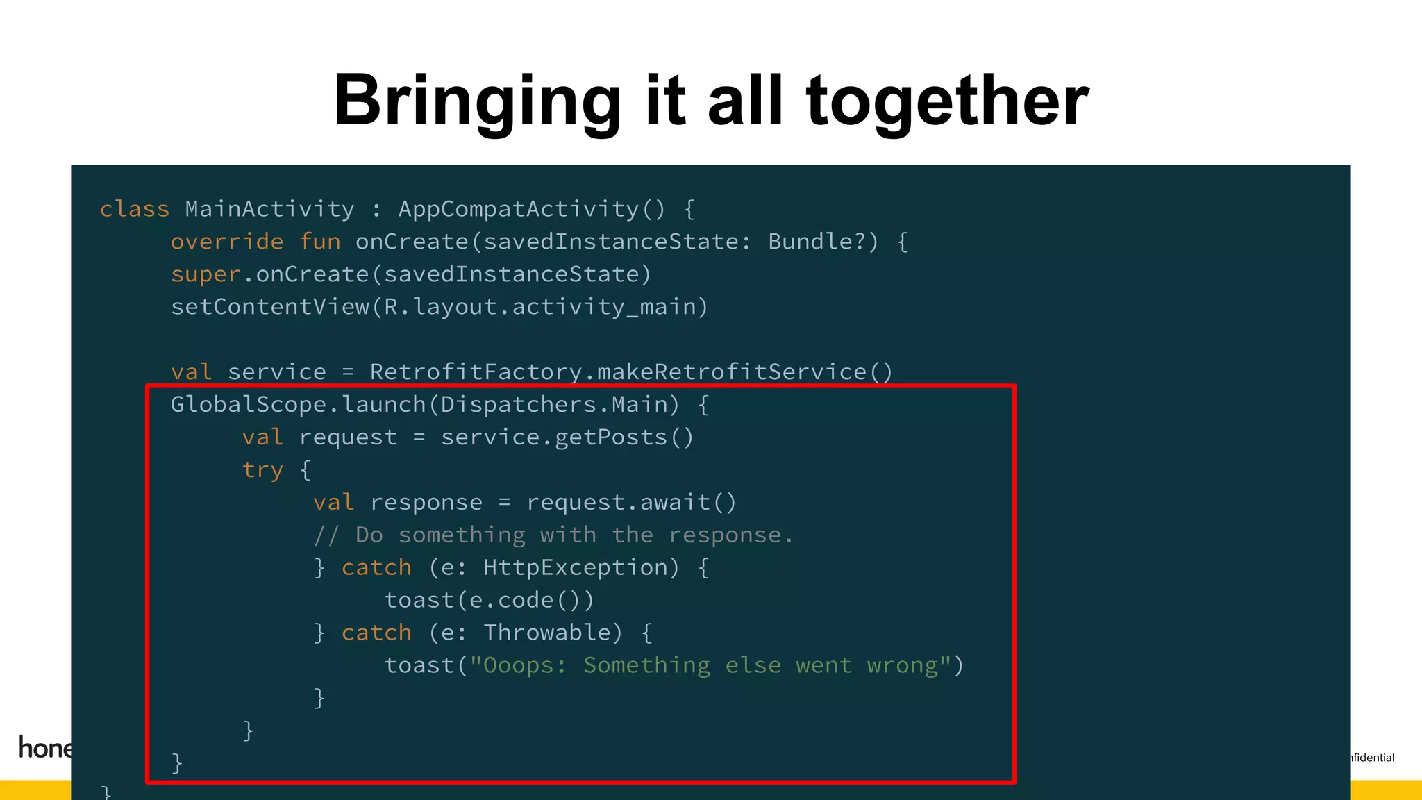 class MainActivity : AppCompatActivity() {
override fun onCreate(savedInstanceState: Bundle?) {
super.onCreate(savedInstanceState)
setContentView(R.layout.activity_main)
val service = RetrofitFactory.makeRetrofitService()
GlobalScope.launch(Dispatchers.Main) {
val request = service.getPosts()
try {
val response = request.await()
// Do something with the response.
} catch (e: HttpException) {
toast(e.code())
} catch (e: Throwable) {
toast("Ooops: Something else went wrong")
}
}
}
Bringing it all together
 