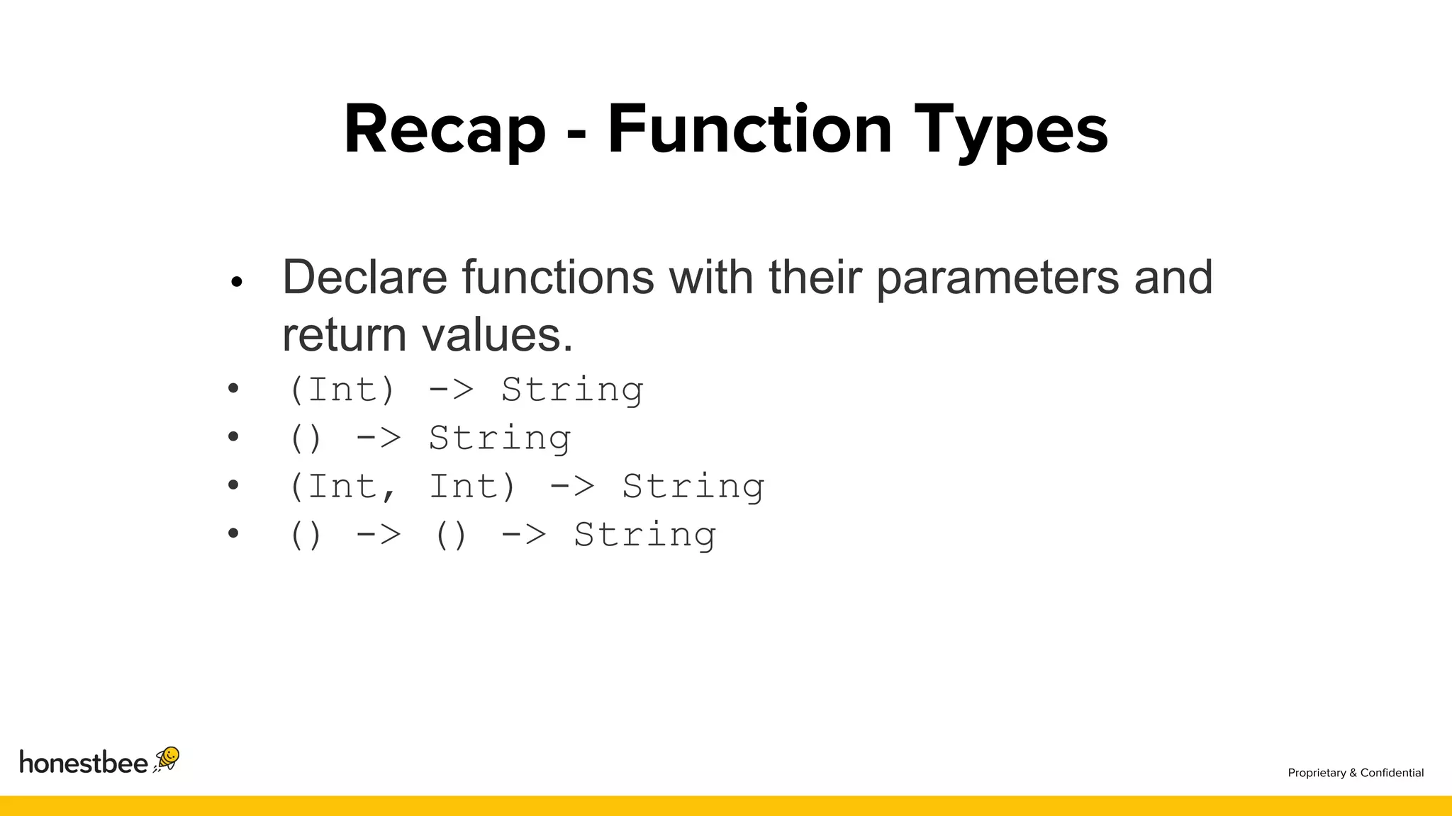 Declare functions with their parameters and
return values.
• (Int) -> String
• () -> String
• (Int, Int) -> String
• () -> () -> String
 