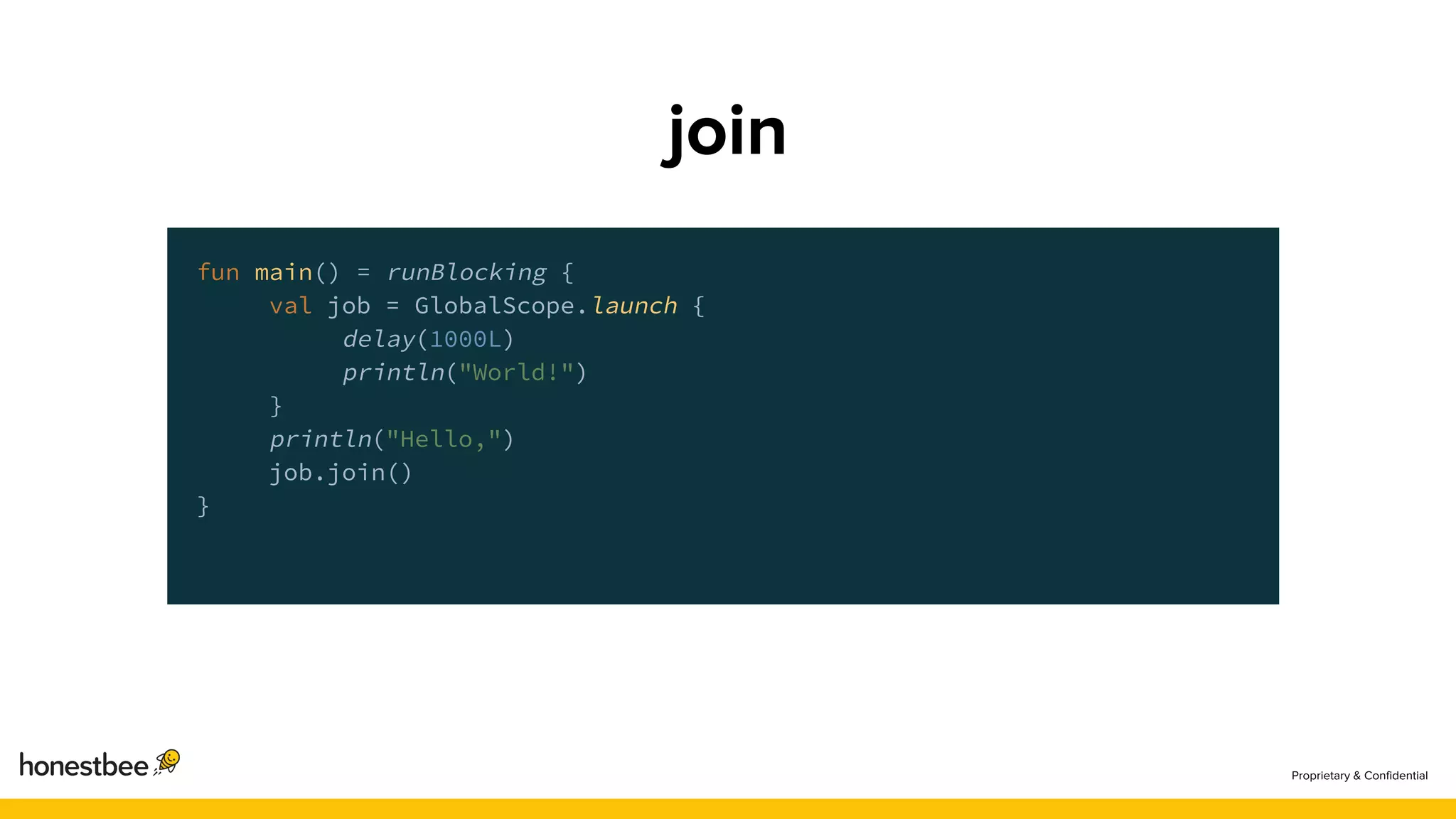 fun main() = runBlocking {
val job = GlobalScope.launch {
delay(1000L)
println("World!")
}
println("Hello,")
job.join()
}
 