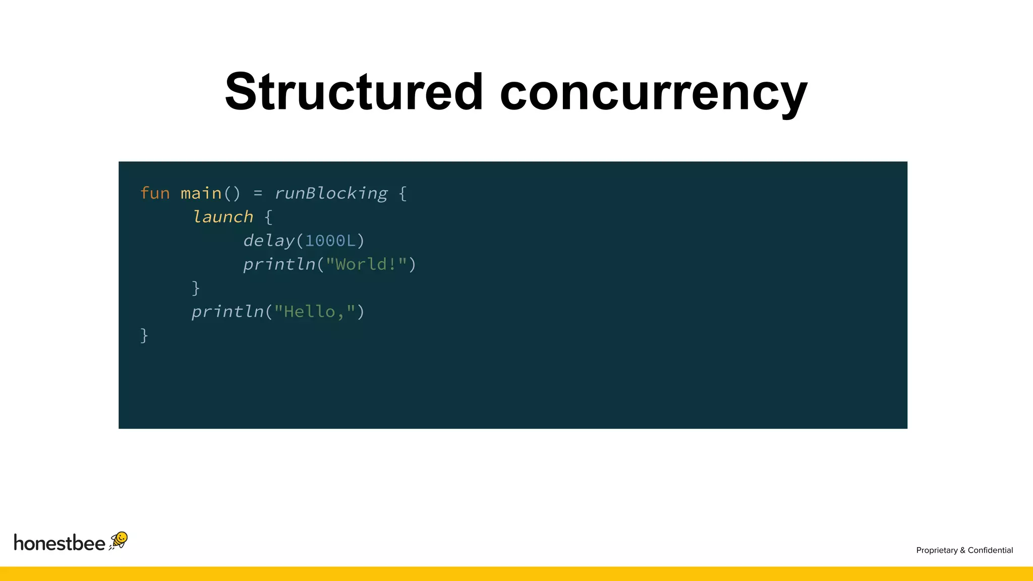 Structured concurrency
fun main() = runBlocking {
launch {
delay(1000L)
println("World!")
}
println("Hello,")
}
 