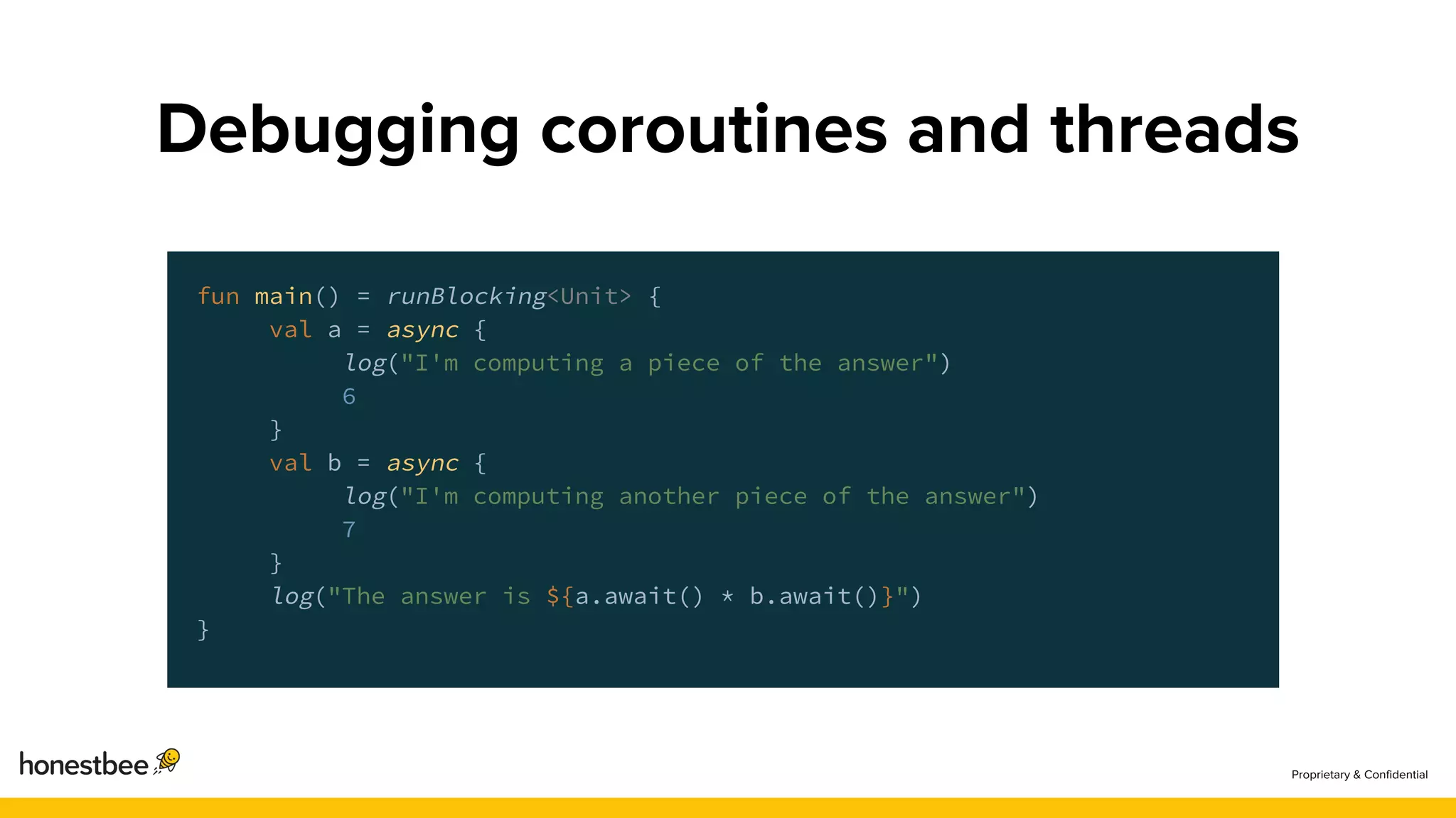 fun main() = runBlocking<Unit> {
val a = async {
log("I'm computing a piece of the answer")
6
}
val b = async {
log("I'm computing another piece of the answer")
7
}
log("The answer is ${a.await() * b.await()}")
}
 