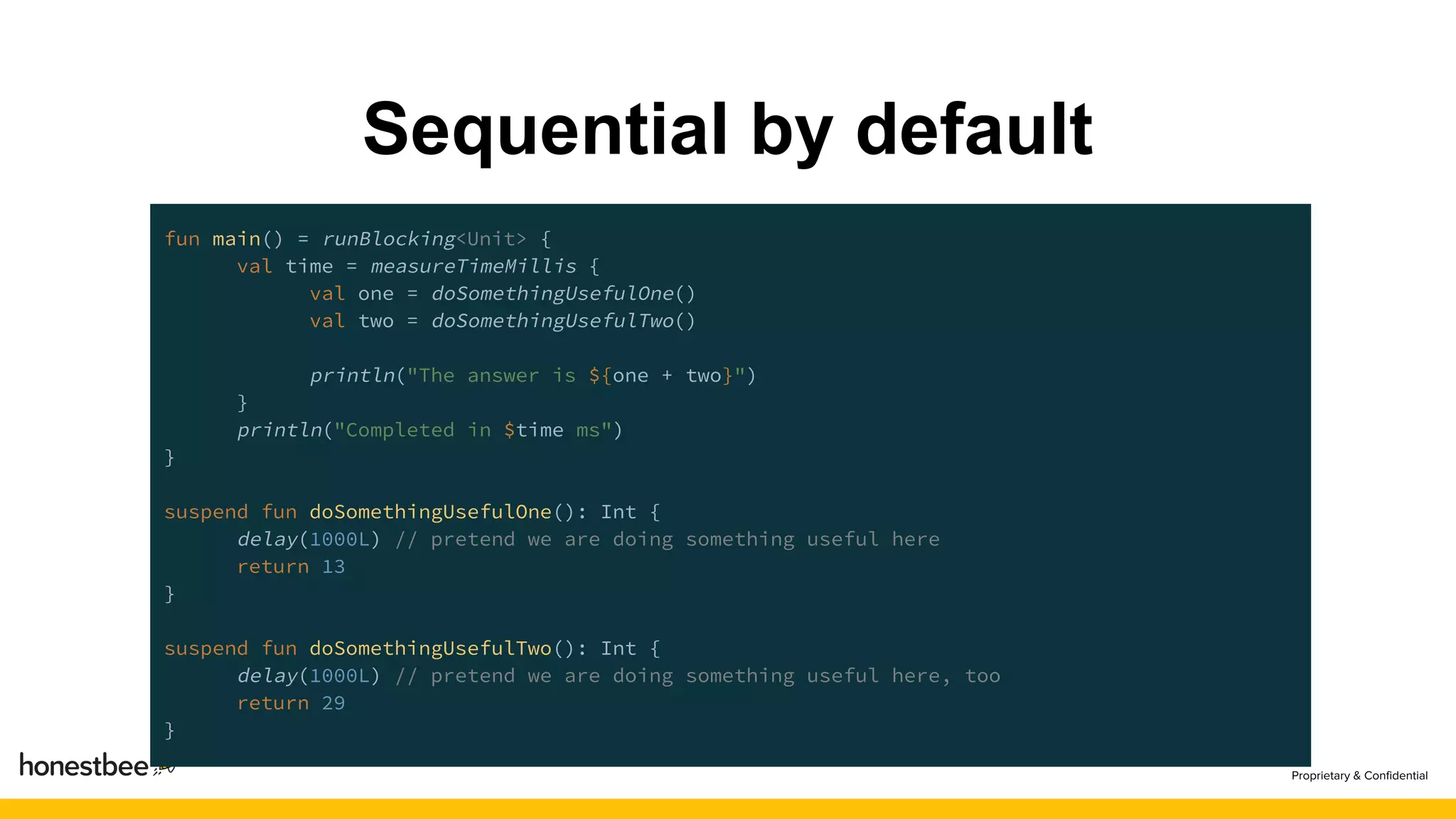 Sequential by default
fun main() = runBlocking<Unit> {
val time = measureTimeMillis {
val one = doSomethingUsefulOne()
val two = doSomethingUsefulTwo()
println("The answer is ${one + two}")
}
println("Completed in $time ms")
}
suspend fun doSomethingUsefulOne(): Int {
delay(1000L) // pretend we are doing something useful here
return 13
}
suspend fun doSomethingUsefulTwo(): Int {
delay(1000L) // pretend we are doing something useful here, too
return 29
}
 