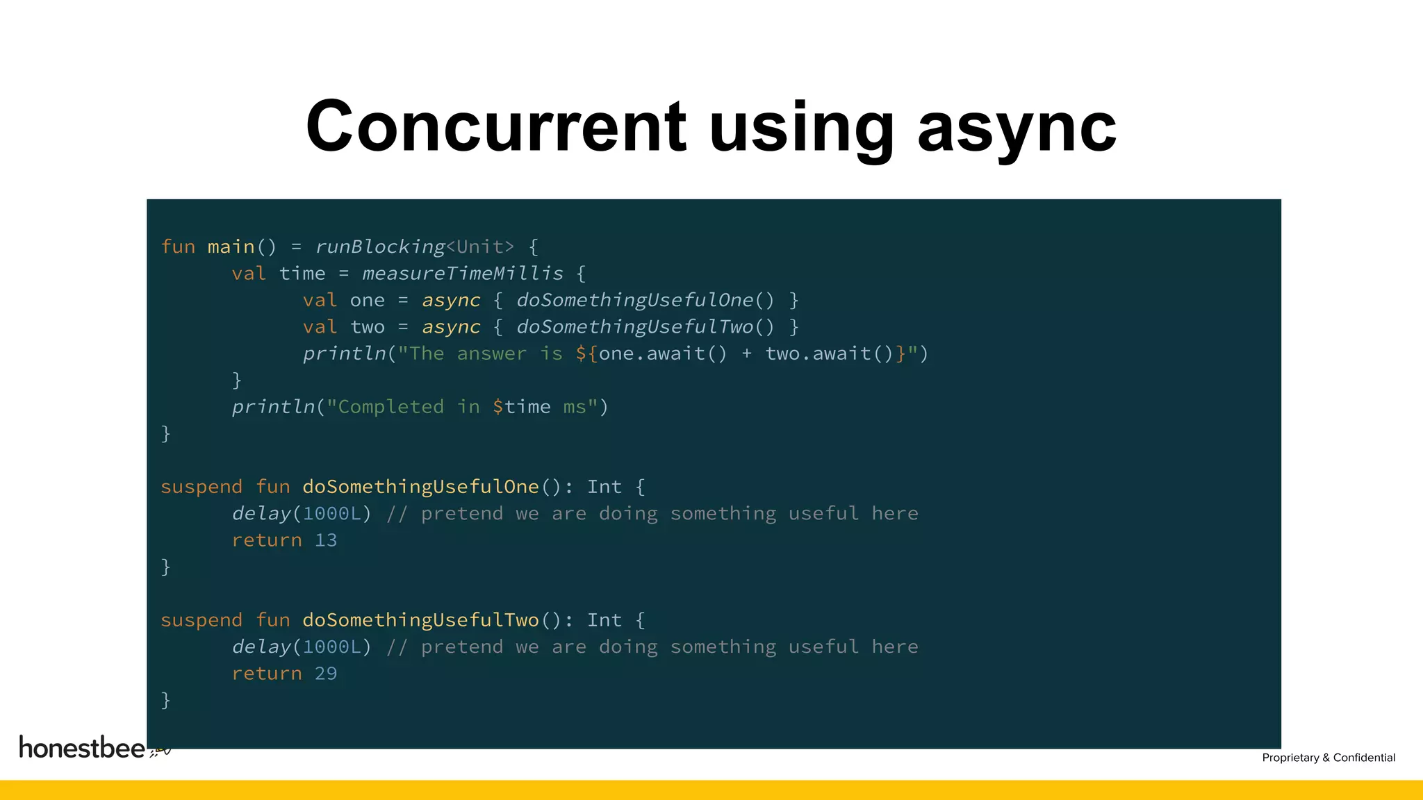 Concurrent using async
fun main() = runBlocking<Unit> {
val time = measureTimeMillis {
val one = async { doSomethingUsefulOne() }
val two = async { doSomethingUsefulTwo() }
println("The answer is ${one.await() + two.await()}")
}
println("Completed in $time ms")
}
suspend fun doSomethingUsefulOne(): Int {
delay(1000L) // pretend we are doing something useful here
return 13
}
suspend fun doSomethingUsefulTwo(): Int {
delay(1000L) // pretend we are doing something useful here
return 29
}
 