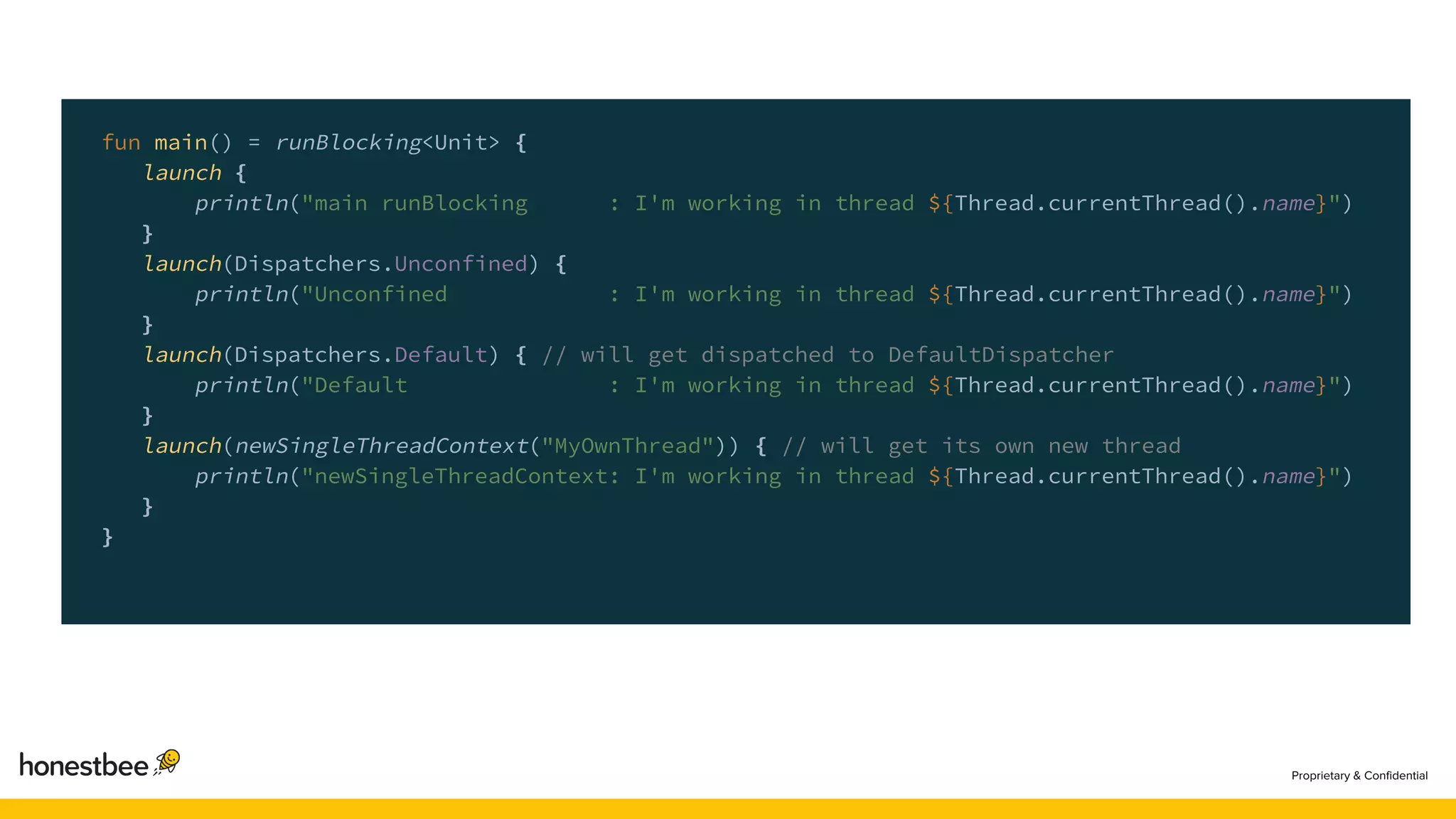fun main() = runBlocking<Unit> {
launch {
println("main runBlocking : I'm working in thread ${Thread.currentThread().name}")
}
launch(Dispatchers.Unconfined) {
println("Unconfined : I'm working in thread ${Thread.currentThread().name}")
}
launch(Dispatchers.Default) { // will get dispatched to DefaultDispatcher
println("Default : I'm working in thread ${Thread.currentThread().name}")
}
launch(newSingleThreadContext("MyOwnThread")) { // will get its own new thread
println("newSingleThreadContext: I'm working in thread ${Thread.currentThread().name}")
}
}
 