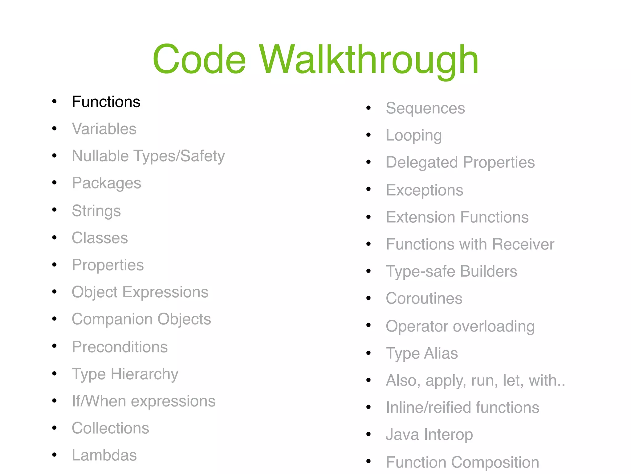 Code Walkthrough ! Functions ! Variables ! Nullable Types/Safety ! Packages ! Strings ! Classes ! Properties ! Object Expressions ! Companion Objects ! Preconditions ! Type Hierarchy ! If/When expressions ! Collections ! Lambdas ! Sequences ! Looping ! Delegated Properties ! Exceptions ! Extension Functions ! Functions with Receiver ! Type-safe Builders ! Coroutines ! Operator overloading ! Type Alias ! Also, apply, run, let, with.. ! Inline/reiﬁed functions ! Java Interop ! Function Composition 
