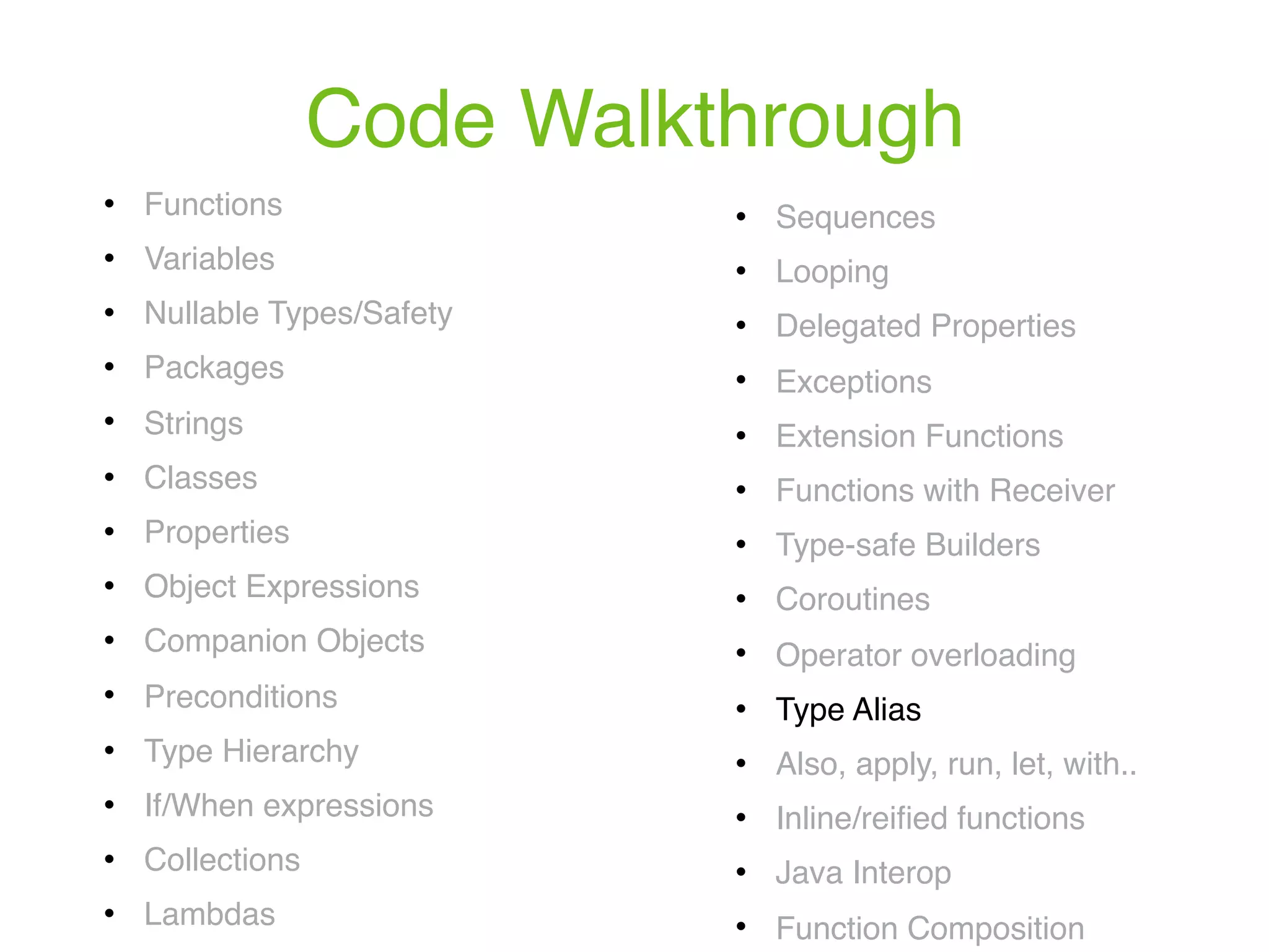 Code Walkthrough ! Functions ! Variables ! Nullable Types/Safety ! Packages ! Strings ! Classes ! Properties ! Object Expressions ! Companion Objects ! Preconditions ! Type Hierarchy ! If/When expressions ! Collections ! Lambdas ! Sequences ! Looping ! Delegated Properties ! Exceptions ! Extension Functions ! Functions with Receiver ! Type-safe Builders ! Coroutines ! Operator overloading ! Type Alias ! Also, apply, run, let, with.. ! Inline/reiﬁed functions ! Java Interop ! Function Composition 