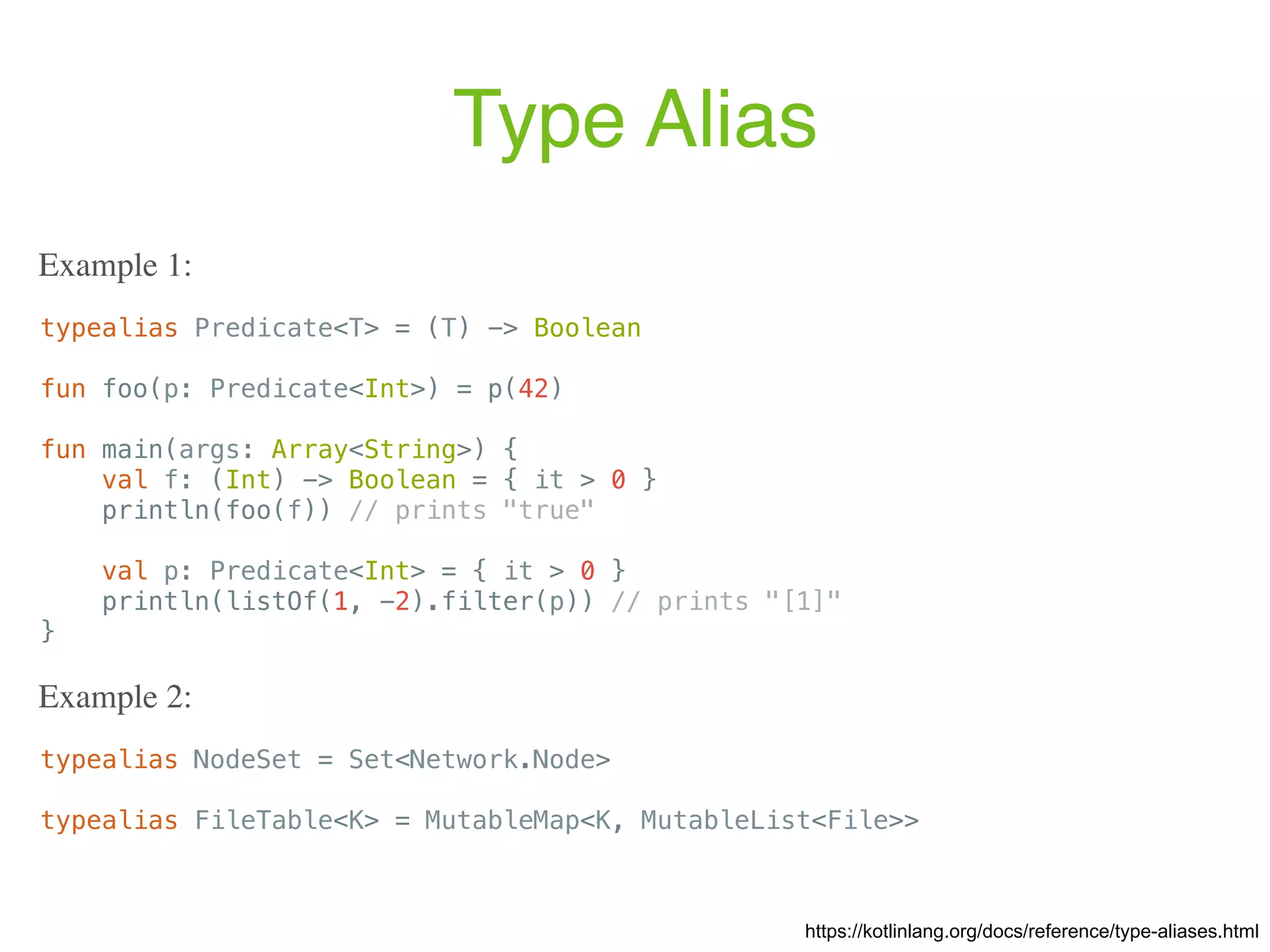 Type Alias https://kotlinlang.org/docs/reference/type-aliases.html typealias Predicate<T> = (T) -> Boolean fun foo(p: Predicate<Int>) = p(42) fun main(args: Array<String>) { val f: (Int) -> Boolean = { it > 0 } println(foo(f)) // prints "true" val p: Predicate<Int> = { it > 0 } println(listOf(1, -2).filter(p)) // prints "[1]" } Example 1: typealias NodeSet = Set<Network.Node> typealias FileTable<K> = MutableMap<K, MutableList<File>> Example 2: 