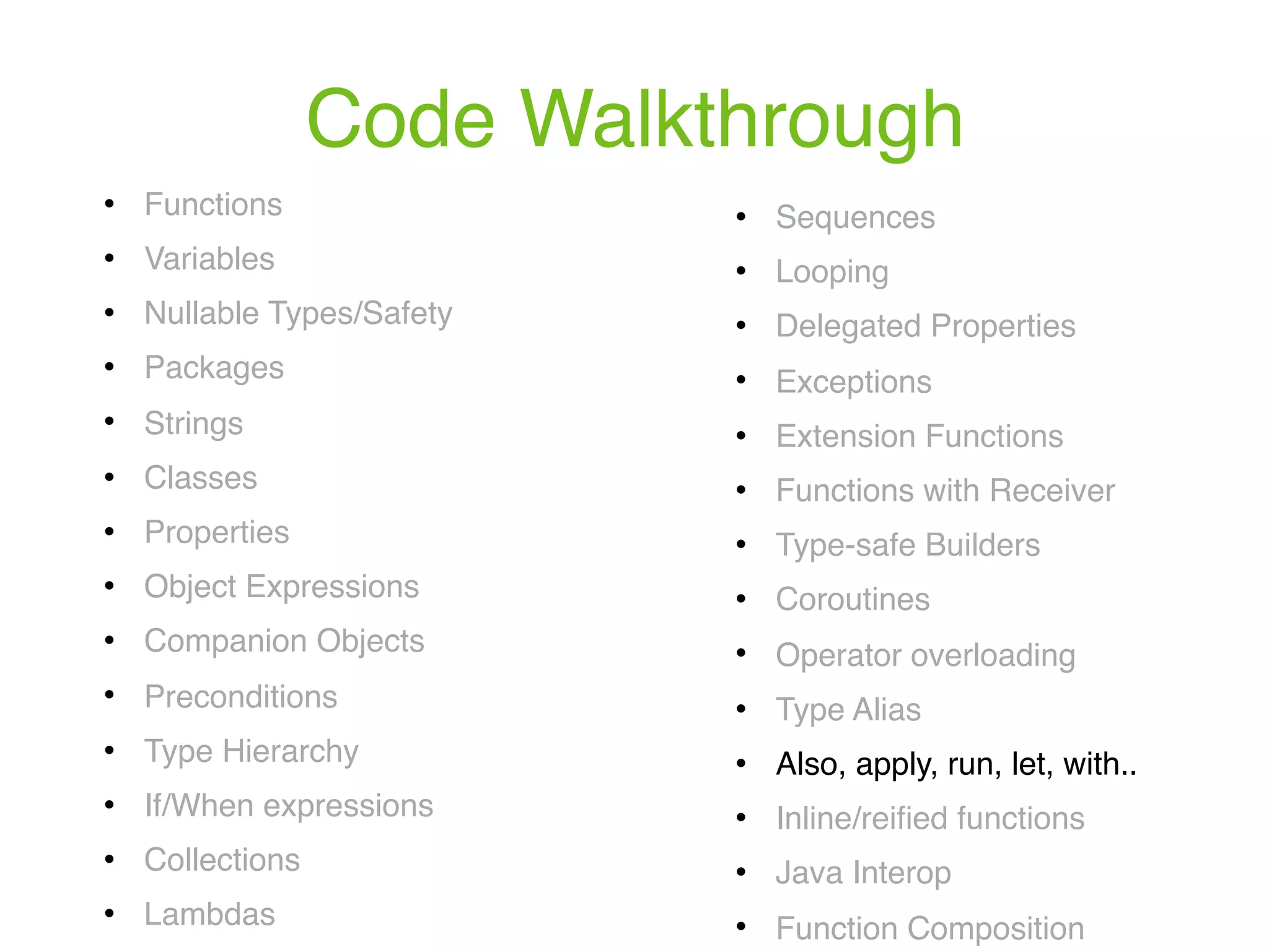 Code Walkthrough ! Functions ! Variables ! Nullable Types/Safety ! Packages ! Strings ! Classes ! Properties ! Object Expressions ! Companion Objects ! Preconditions ! Type Hierarchy ! If/When expressions ! Collections ! Lambdas ! Sequences ! Looping ! Delegated Properties ! Exceptions ! Extension Functions ! Functions with Receiver ! Type-safe Builders ! Coroutines ! Operator overloading ! Type Alias ! Also, apply, run, let, with.. ! Inline/reiﬁed functions ! Java Interop ! Function Composition 