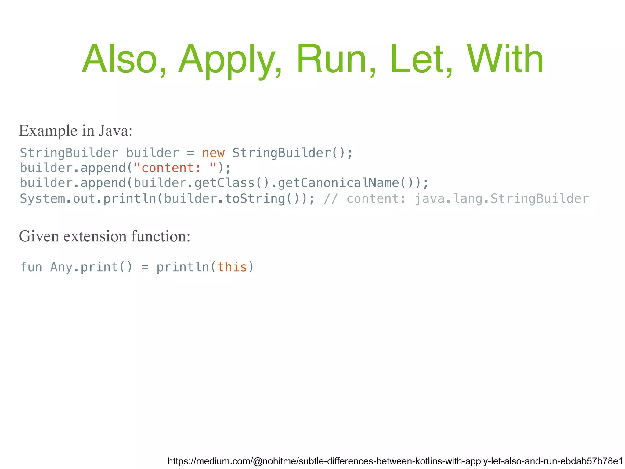 Also, Apply, Run, Let, With https://medium.com/@nohitme/subtle-differences-between-kotlins-with-apply-let-also-and-run-ebdab57b78e1 StringBuilder builder = new StringBuilder(); builder.append("content: "); builder.append(builder.getClass().getCanonicalName()); System.out.println(builder.toString()); // content: java.lang.StringBuilder Example in Java: fun Any.print() = println(this) Given extension function: 