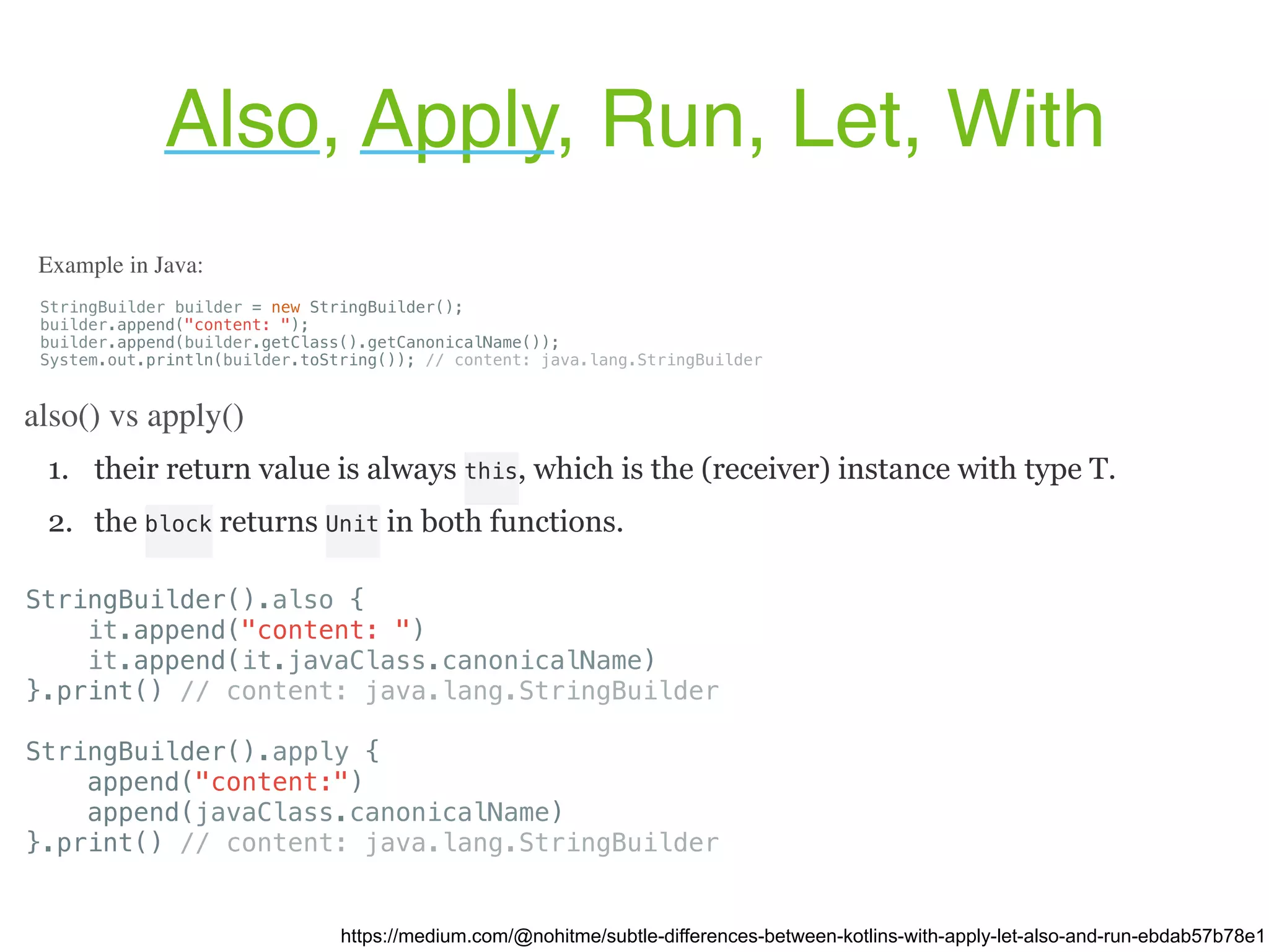 1. their return value is always this, which is the (receiver) instance with type T. 2. the block returns Unit in both functions. Also, Apply, Run, Let, With https://medium.com/@nohitme/subtle-differences-between-kotlins-with-apply-let-also-and-run-ebdab57b78e1 StringBuilder builder = new StringBuilder(); builder.append("content: "); builder.append(builder.getClass().getCanonicalName()); System.out.println(builder.toString()); // content: java.lang.StringBuilder Example in Java: also() vs apply() StringBuilder().also { it.append("content: ") it.append(it.javaClass.canonicalName) }.print() // content: java.lang.StringBuilder StringBuilder().apply { append("content:") append(javaClass.canonicalName) }.print() // content: java.lang.StringBuilder 