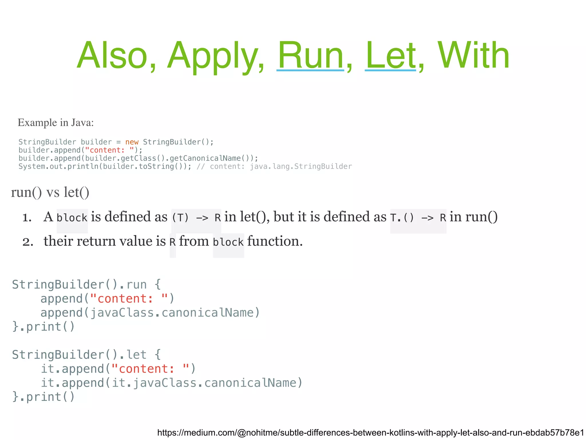 1. A block is defined as (T) -> R in let(), but it is defined as T.() -> R in run() 2. their return value is R from block function. Also, Apply, Run, Let, With https://medium.com/@nohitme/subtle-differences-between-kotlins-with-apply-let-also-and-run-ebdab57b78e1 StringBuilder builder = new StringBuilder(); builder.append("content: "); builder.append(builder.getClass().getCanonicalName()); System.out.println(builder.toString()); // content: java.lang.StringBuilder Example in Java: run() vs let() StringBuilder().run { append("content: ") append(javaClass.canonicalName) }.print() StringBuilder().let { it.append("content: ") it.append(it.javaClass.canonicalName) }.print() 