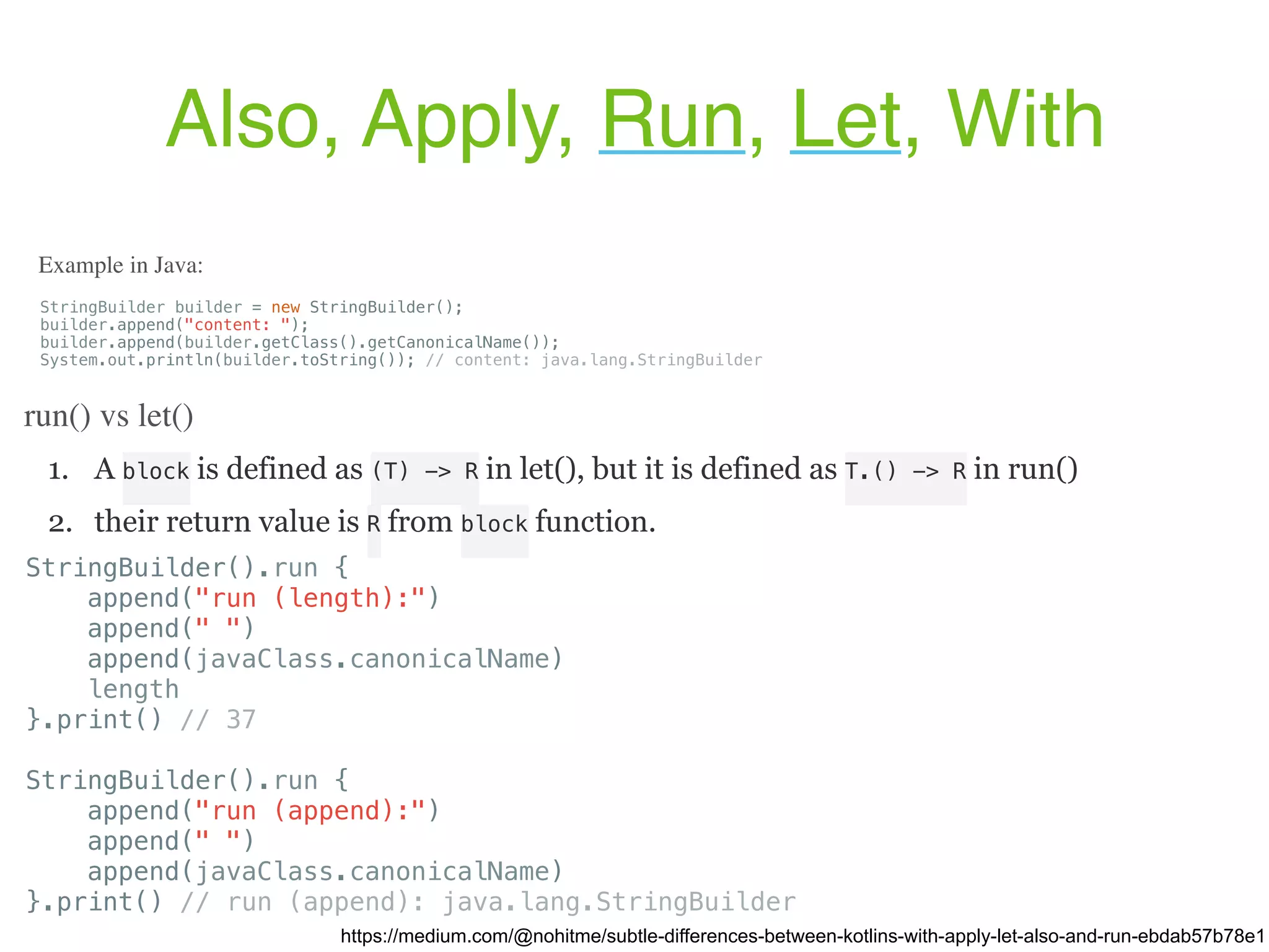 1. A block is defined as (T) -> R in let(), but it is defined as T.() -> R in run() 2. their return value is R from block function. Also, Apply, Run, Let, With https://medium.com/@nohitme/subtle-differences-between-kotlins-with-apply-let-also-and-run-ebdab57b78e1 StringBuilder builder = new StringBuilder(); builder.append("content: "); builder.append(builder.getClass().getCanonicalName()); System.out.println(builder.toString()); // content: java.lang.StringBuilder Example in Java: run() vs let() StringBuilder().run { append("run (length):") append(" ") append(javaClass.canonicalName) length }.print() // 37 StringBuilder().run { append("run (append):") append(" ") append(javaClass.canonicalName) }.print() // run (append): java.lang.StringBuilder 