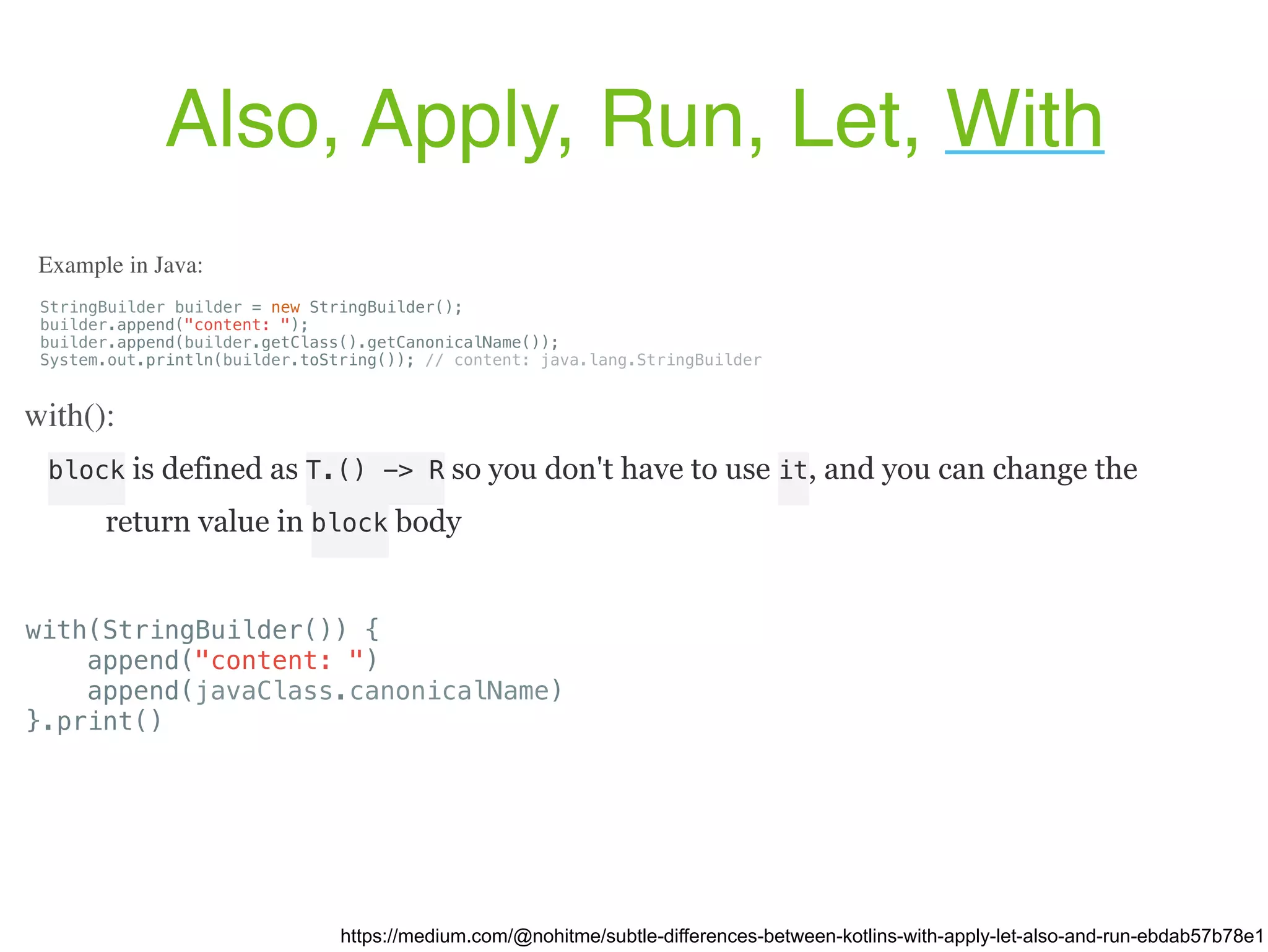 block is defined as T.() -> R so you don't have to use it, and you can change the return value in block body Also, Apply, Run, Let, With https://medium.com/@nohitme/subtle-differences-between-kotlins-with-apply-let-also-and-run-ebdab57b78e1 StringBuilder builder = new StringBuilder(); builder.append("content: "); builder.append(builder.getClass().getCanonicalName()); System.out.println(builder.toString()); // content: java.lang.StringBuilder Example in Java: with(): with(StringBuilder()) { append("content: ") append(javaClass.canonicalName) }.print() 