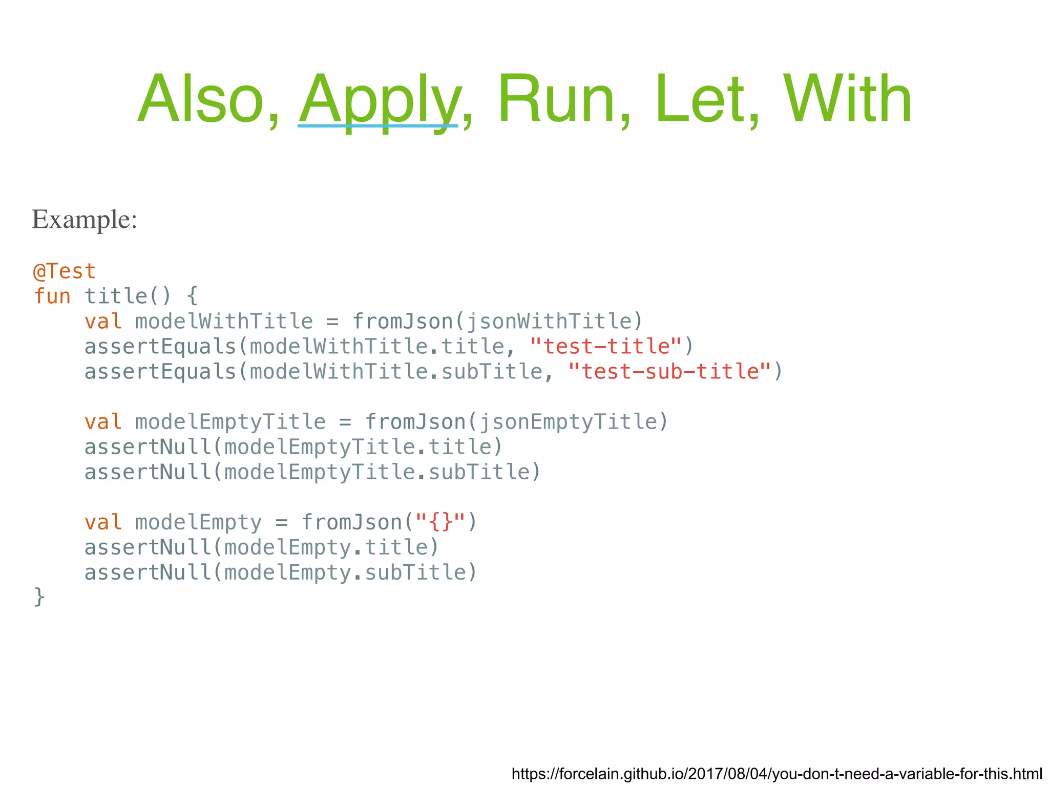 Also, Apply, Run, Let, With https://forcelain.github.io/2017/08/04/you-don-t-need-a-variable-for-this.html @Test fun title() { val modelWithTitle = fromJson(jsonWithTitle) assertEquals(modelWithTitle.title, "test-title") assertEquals(modelWithTitle.subTitle, "test-sub-title") val modelEmptyTitle = fromJson(jsonEmptyTitle) assertNull(modelEmptyTitle.title) assertNull(modelEmptyTitle.subTitle) val modelEmpty = fromJson("{}") assertNull(modelEmpty.title) assertNull(modelEmpty.subTitle) } Example: 