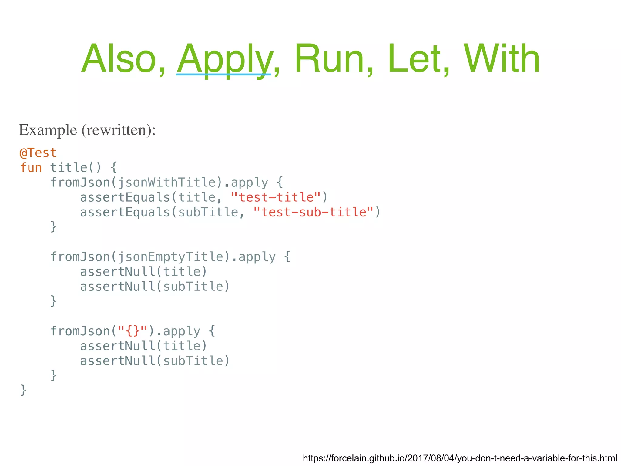 https://forcelain.github.io/2017/08/04/you-don-t-need-a-variable-for-this.html @Test fun title() { fromJson(jsonWithTitle).apply { assertEquals(title, "test-title") assertEquals(subTitle, "test-sub-title") } fromJson(jsonEmptyTitle).apply { assertNull(title) assertNull(subTitle) } fromJson("{}").apply { assertNull(title) assertNull(subTitle) } } Example (rewritten): Also, Apply, Run, Let, With 
