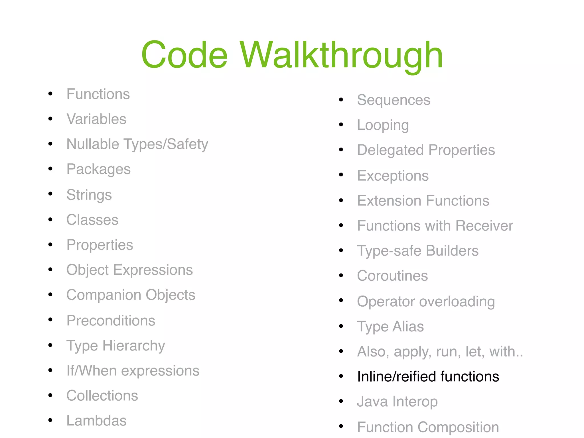 Code Walkthrough ! Functions ! Variables ! Nullable Types/Safety ! Packages ! Strings ! Classes ! Properties ! Object Expressions ! Companion Objects ! Preconditions ! Type Hierarchy ! If/When expressions ! Collections ! Lambdas ! Sequences ! Looping ! Delegated Properties ! Exceptions ! Extension Functions ! Functions with Receiver ! Type-safe Builders ! Coroutines ! Operator overloading ! Type Alias ! Also, apply, run, let, with.. ! Inline/reiﬁed functions ! Java Interop ! Function Composition 