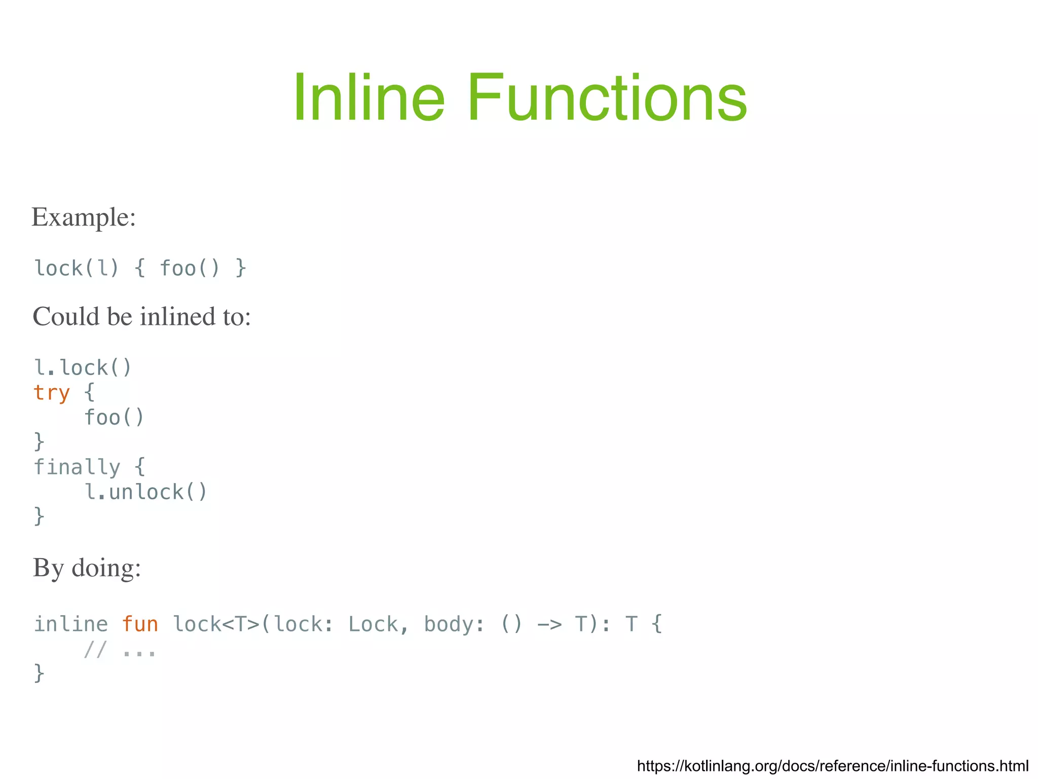Inline Functions https://kotlinlang.org/docs/reference/inline-functions.html lock(l) { foo() } Example: l.lock() try { foo() } finally { l.unlock() } Could be inlined to: inline fun lock<T>(lock: Lock, body: () -> T): T { // ... } By doing: 
