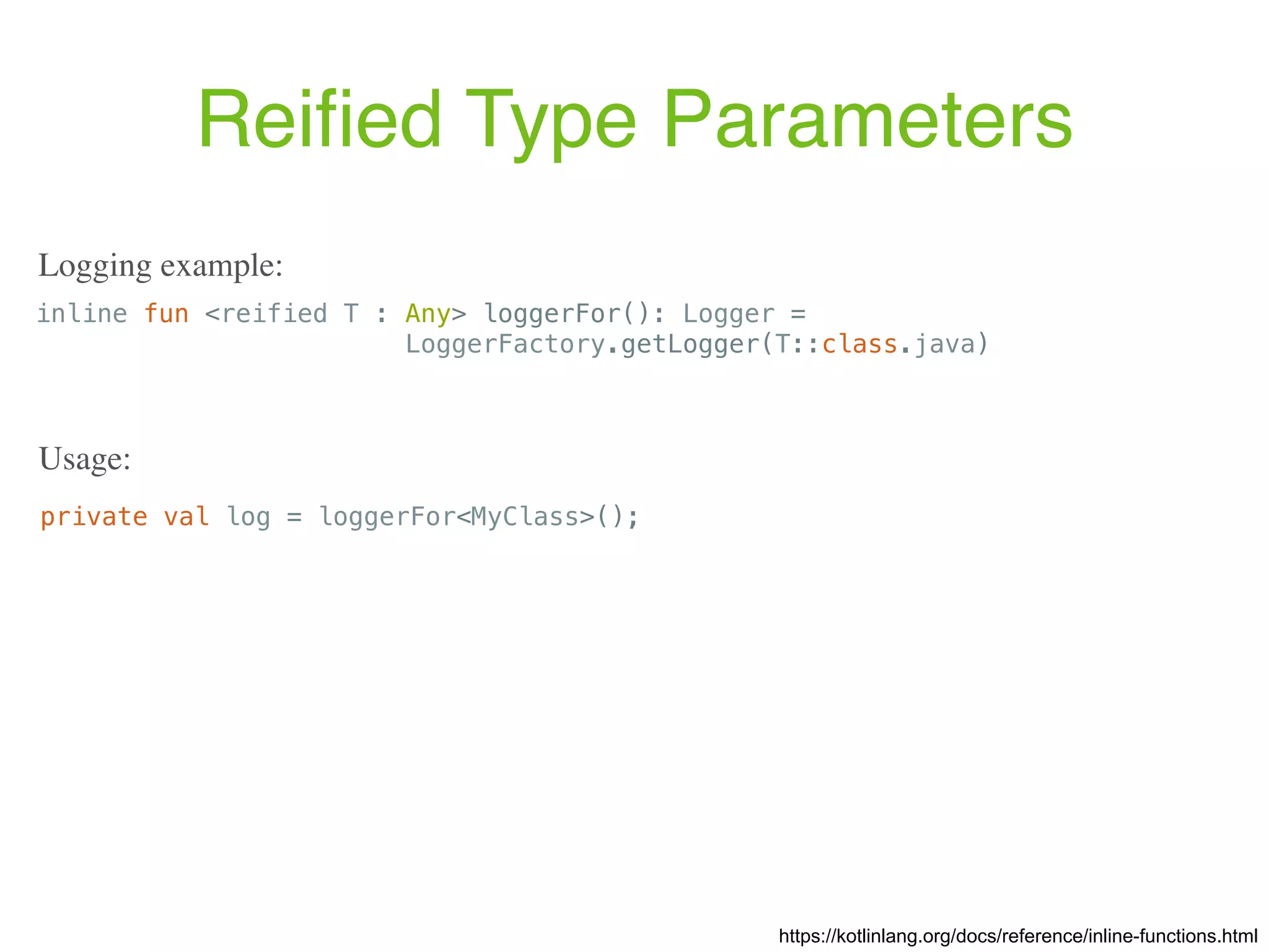 Reiﬁed Type Parameters https://kotlinlang.org/docs/reference/inline-functions.html inline fun <reified T : Any> loggerFor(): Logger = LoggerFactory.getLogger(T::class.java) Logging example: private val log = loggerFor<MyClass>(); Usage: 
