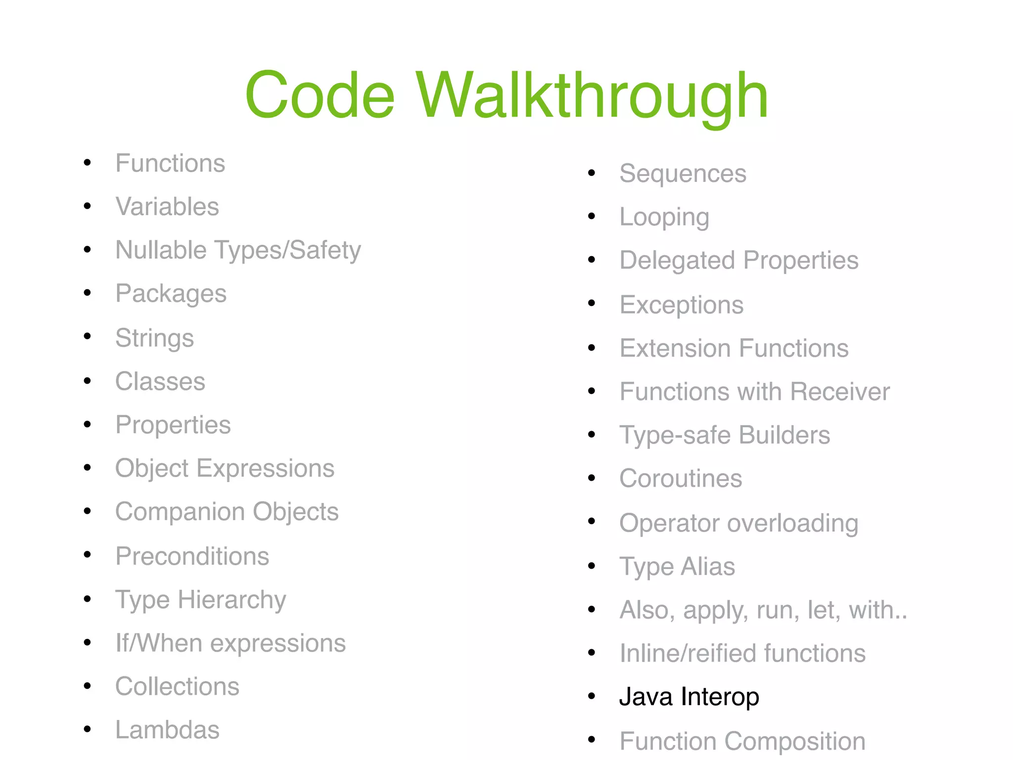Code Walkthrough ! Functions ! Variables ! Nullable Types/Safety ! Packages ! Strings ! Classes ! Properties ! Object Expressions ! Companion Objects ! Preconditions ! Type Hierarchy ! If/When expressions ! Collections ! Lambdas ! Sequences ! Looping ! Delegated Properties ! Exceptions ! Extension Functions ! Functions with Receiver ! Type-safe Builders ! Coroutines ! Operator overloading ! Type Alias ! Also, apply, run, let, with.. ! Inline/reiﬁed functions ! Java Interop ! Function Composition 