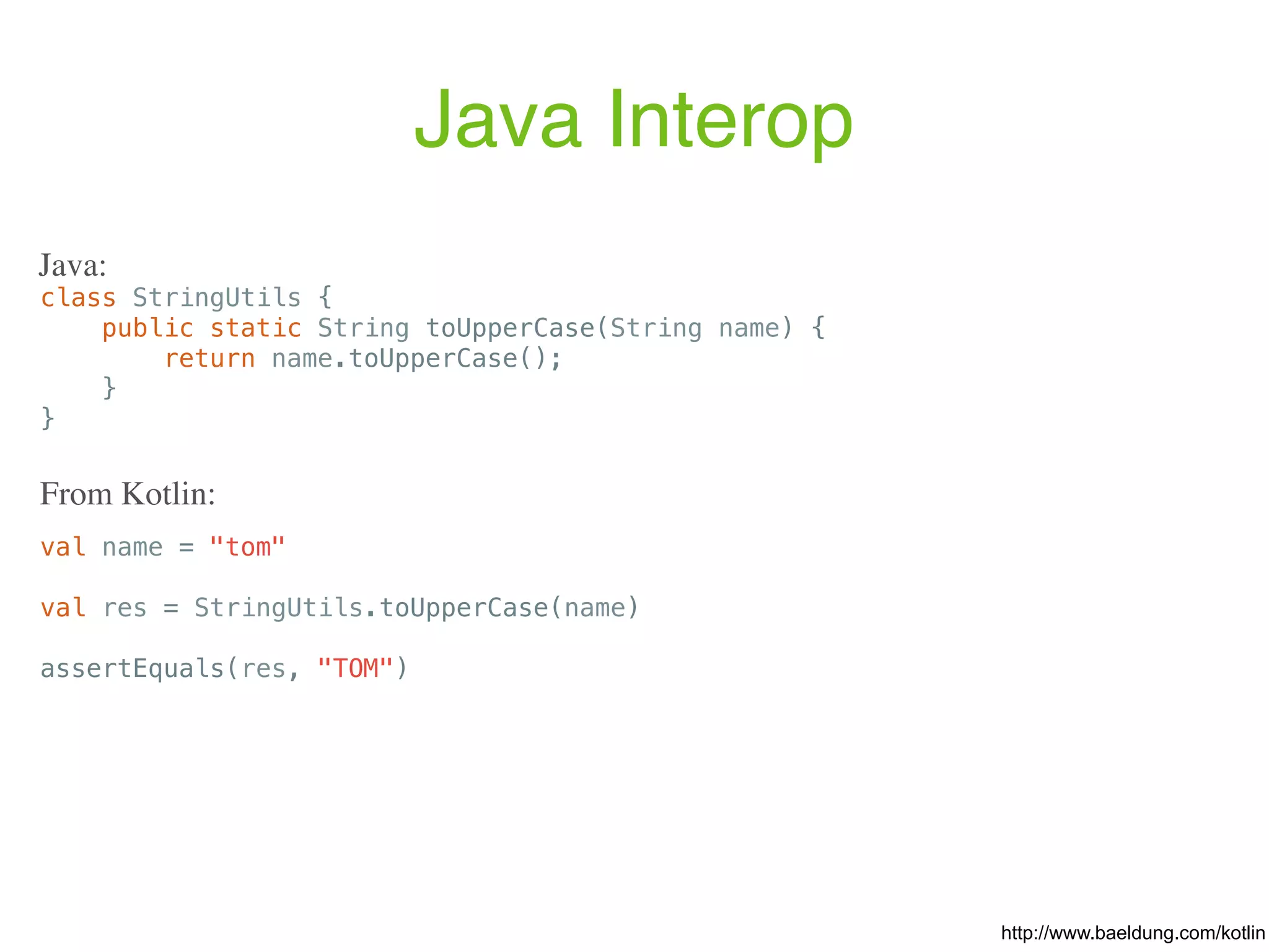 Java Interop http://www.baeldung.com/kotlin class StringUtils { public static String toUpperCase(String name) { return name.toUpperCase(); } } Java: val name = "tom" val res = StringUtils.toUpperCase(name) assertEquals(res, "TOM") From Kotlin: 