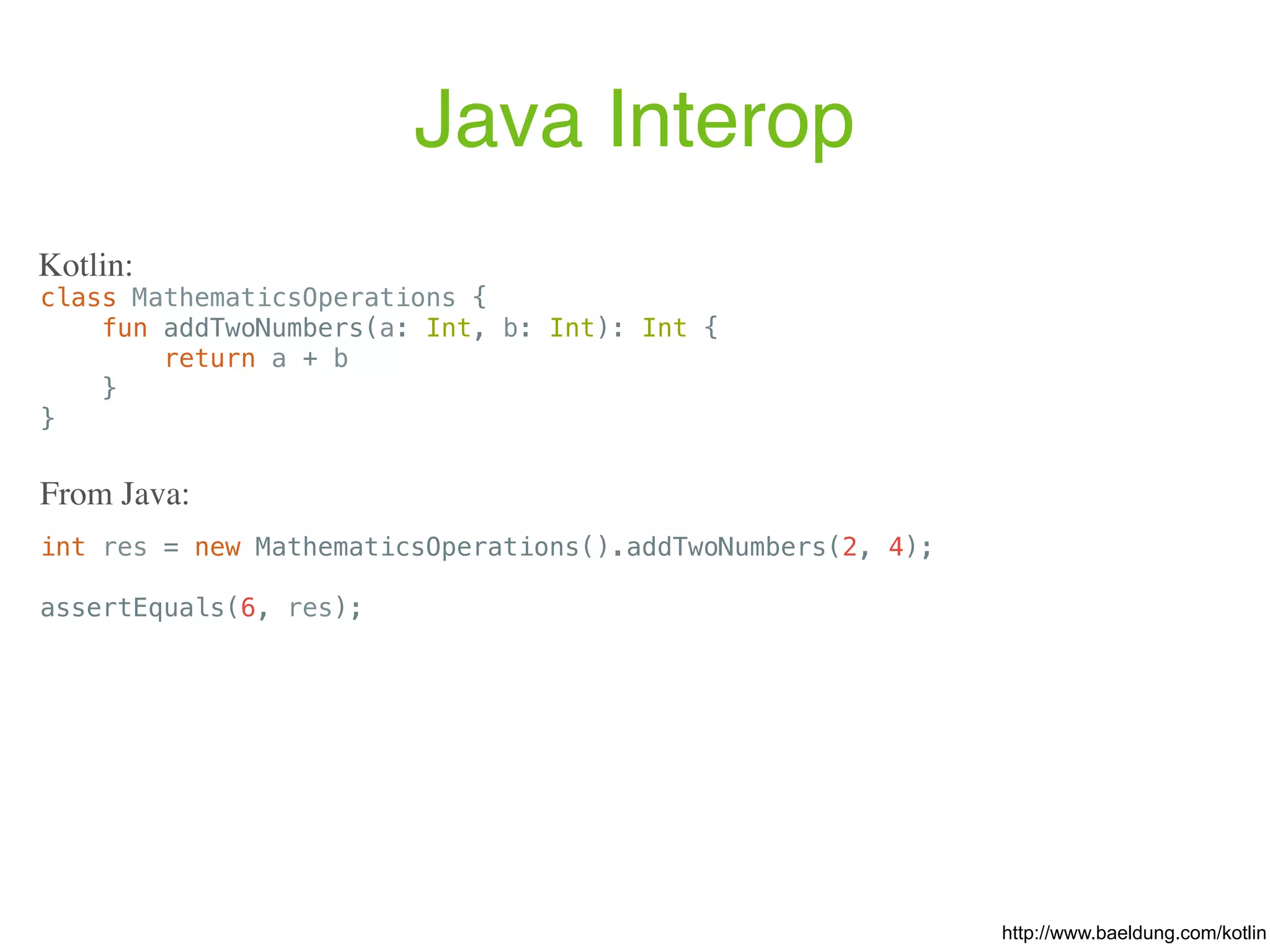 Java Interop http://www.baeldung.com/kotlin class MathematicsOperations { fun addTwoNumbers(a: Int, b: Int): Int { return a + b } } Kotlin: int res = new MathematicsOperations().addTwoNumbers(2, 4); assertEquals(6, res); From Java: 