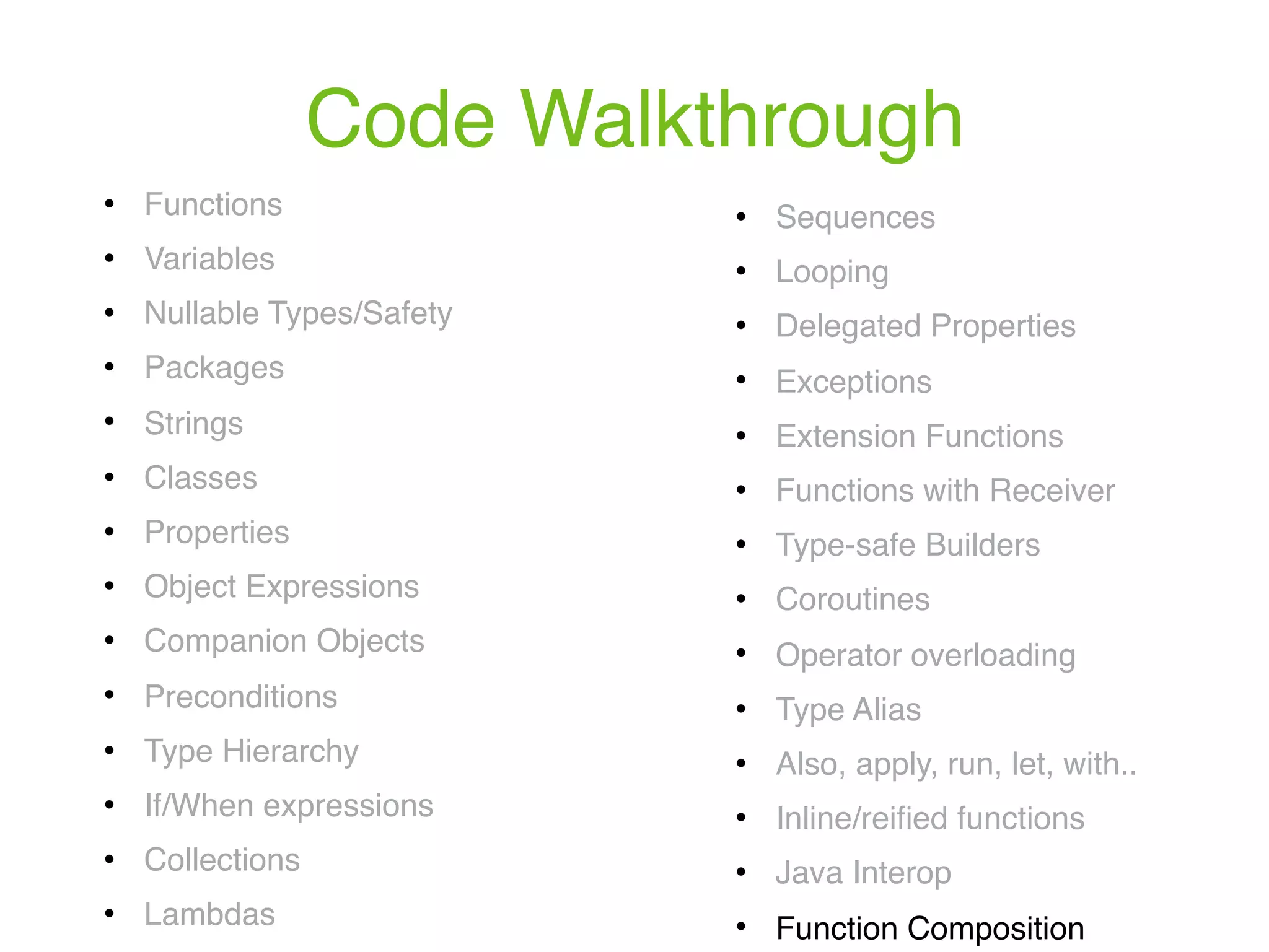 Code Walkthrough ! Functions ! Variables ! Nullable Types/Safety ! Packages ! Strings ! Classes ! Properties ! Object Expressions ! Companion Objects ! Preconditions ! Type Hierarchy ! If/When expressions ! Collections ! Lambdas ! Sequences ! Looping ! Delegated Properties ! Exceptions ! Extension Functions ! Functions with Receiver ! Type-safe Builders ! Coroutines ! Operator overloading ! Type Alias ! Also, apply, run, let, with.. ! Inline/reiﬁed functions ! Java Interop ! Function Composition 